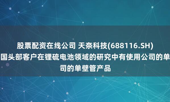 股票配资在线公司 天奈科技(688116.SH)：据悉韩国头部客户在锂硫电池领域的研究中有使用公司的单壁管产品