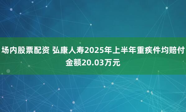 场内股票配资 弘康人寿2025年上半年重疾件均赔付金额20.03万元