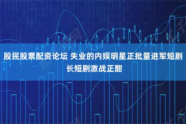 股民股票配资论坛 失业的内娱明星正批量进军短剧 长短剧激战正酣