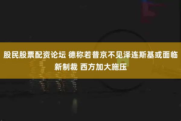 股民股票配资论坛 德称若普京不见泽连斯基或面临新制裁 西方加大施压
