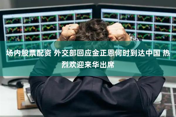 场内股票配资 外交部回应金正恩何时到达中国 热烈欢迎来华出席