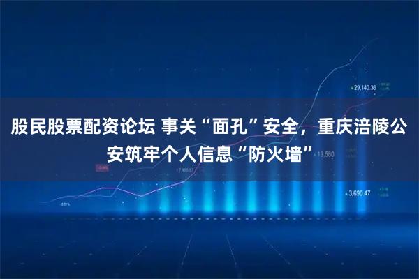 股民股票配资论坛 事关“面孔”安全，重庆涪陵公安筑牢个人信息“防火墙”