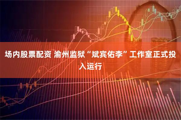 场内股票配资 渝州监狱“斌宾佑李”工作室正式投入运行