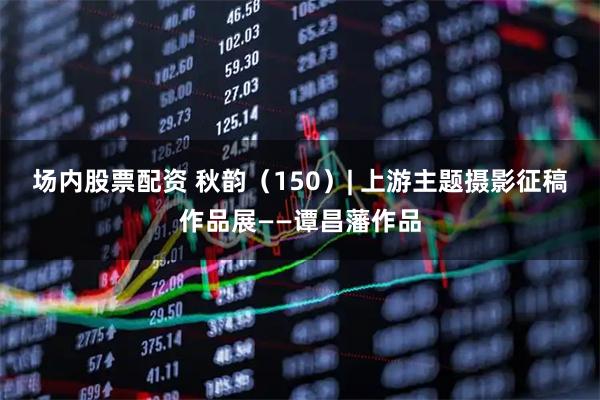 场内股票配资 秋韵（150）| 上游主题摄影征稿作品展——谭昌藩作品