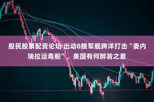 股民股票配资论坛 出动8艘军舰跨洋打击“委内瑞拉运毒船”，美国有何醉翁之意