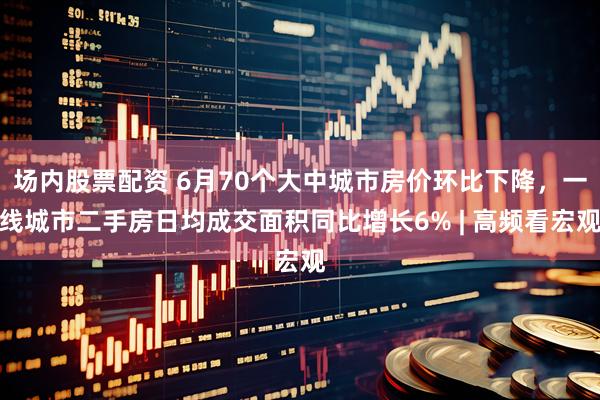 场内股票配资 6月70个大中城市房价环比下降，一线城市二手房日均成交面积同比增长6% | 高频看宏观