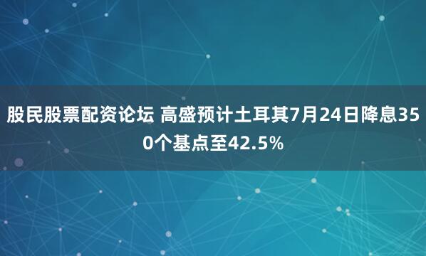 股民股票配资论坛 高盛预计土耳其7月24日降息350个基点至42.5%