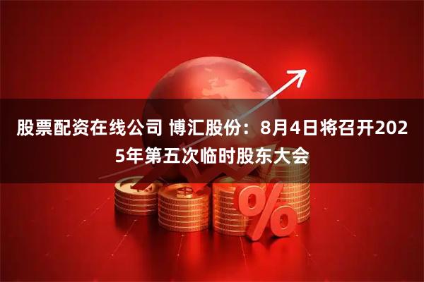 股票配资在线公司 博汇股份：8月4日将召开2025年第五次临时股东大会