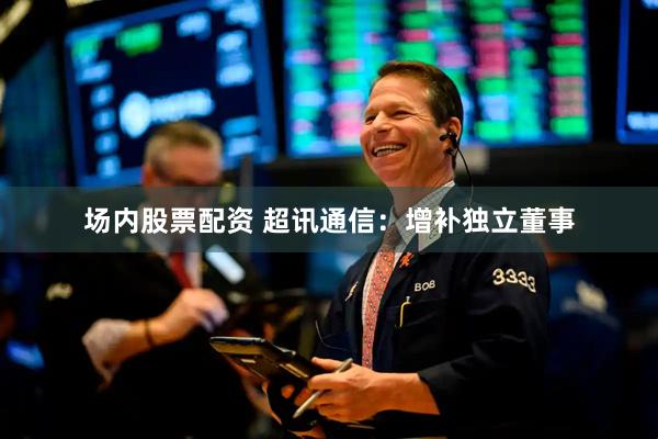 场内股票配资 超讯通信：增补独立董事