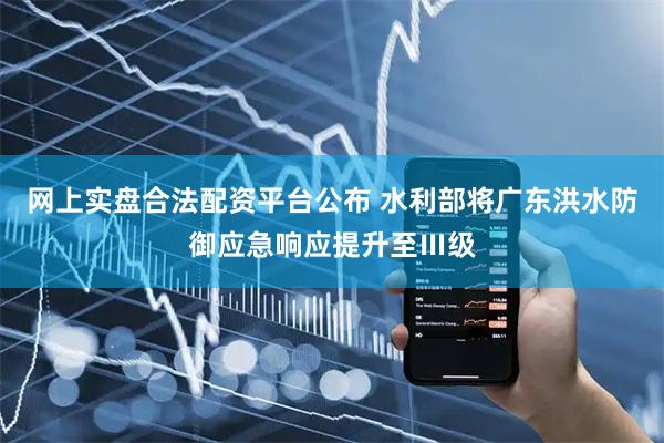网上实盘合法配资平台公布 水利部将广东洪水防御应急响应提升至Ⅲ级