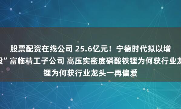 股票配资在线公司 25.6亿元！宁德时代拟以增资方式“控股”富临精工子公司 高压实密度磷酸铁锂为何获行业龙头一再偏爱
