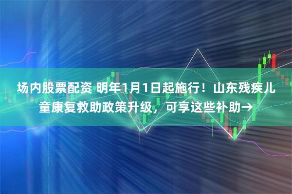 场内股票配资 明年1月1日起施行！山东残疾儿童康复救助政策升级，可享这些补助→