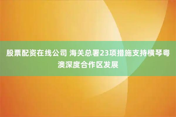 股票配资在线公司 海关总署23项措施支持横琴粤澳深度合作区发展