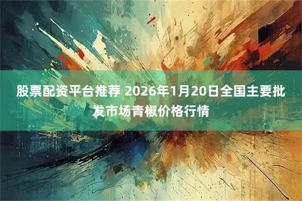 股票配资平台推荐 2026年1月20日全国主要批发市场青椒价格行情