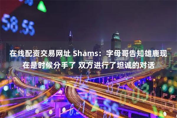 在线配资交易网址 Shams：字母哥告知雄鹿现在是时候分手了 双方进行了坦诚的对话