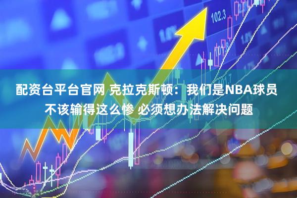 配资台平台官网 克拉克斯顿：我们是NBA球员 不该输得这么惨 必须想办法解决问题