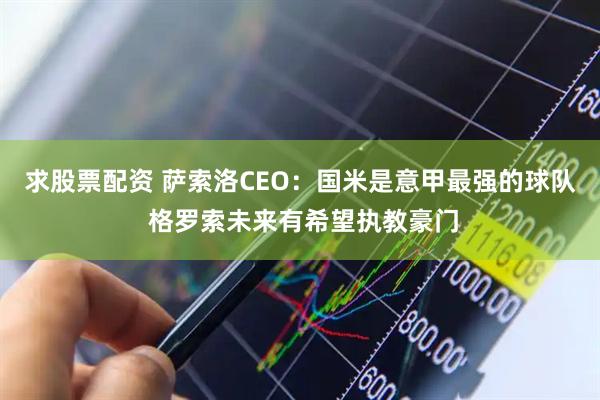 求股票配资 萨索洛CEO：国米是意甲最强的球队 格罗索未来有希望执教豪门