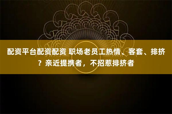 配资平台配资配资 职场老员工热情、客套、排挤？亲近提携者，不招惹排挤者