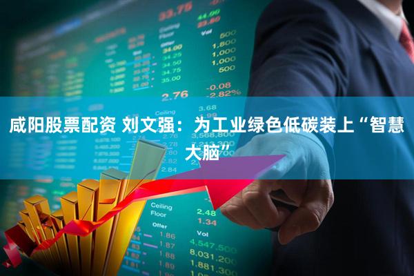 咸阳股票配资 刘文强：为工业绿色低碳装上“智慧大脑”