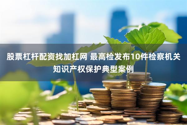 股票杠杆配资找加杠网 最高检发布10件检察机关知识产权保护典型案例