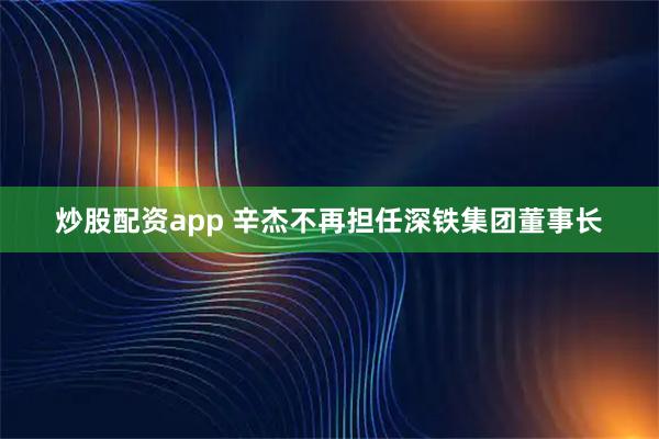 炒股配资app 辛杰不再担任深铁集团董事长