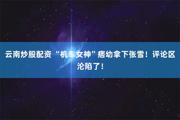 云南炒股配资 “机车女神”痞幼拿下张雪！评论区沦陷了！