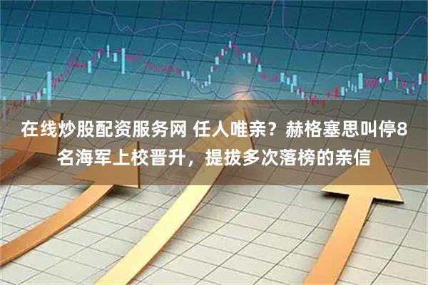 在线炒股配资服务网 任人唯亲？赫格塞思叫停8名海军上校晋升，提拔多次落榜的亲信