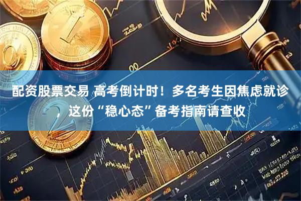 配资股票交易 高考倒计时！多名考生因焦虑就诊，这份“稳心态”备考指南请查收
