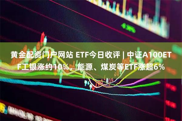 黄金配资门户网站 ETF今日收评 | 中证A100ETF工银涨约10%，能源、煤炭等ETF涨超6%