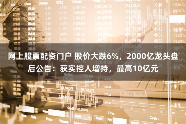 网上股票配资门户 股价大跌6%，2000亿龙头盘后公告：获实控人增持，最高10亿元