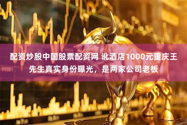 配资炒股中国股票配资网 讹酒店1000元重庆王先生真实身份曝光，是两家公司老板