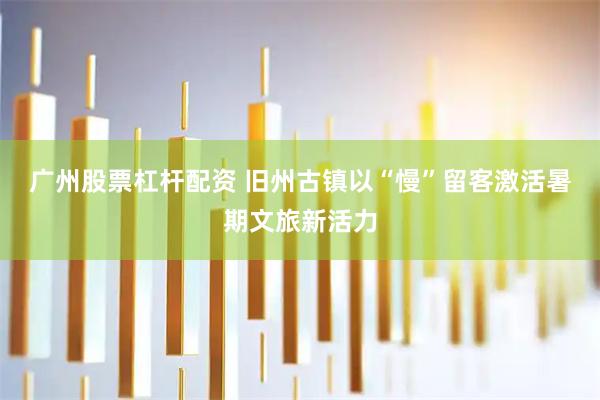 广州股票杠杆配资 旧州古镇以“慢”留客激活暑期文旅新活力
