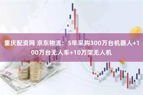 重庆配资网 京东物流：5年采购300万台机器人+100万台无人车+10万架无人机