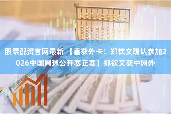 股票配资官网最新 【喜获外卡！郑钦文确认参加2026中国网球公开赛正赛】郑钦文获中网外