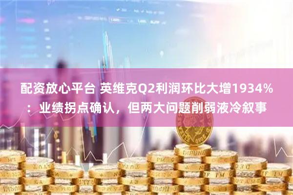 配资放心平台 英维克Q2利润环比大增1934%：业绩拐点确认，但两大问题削弱液冷叙事