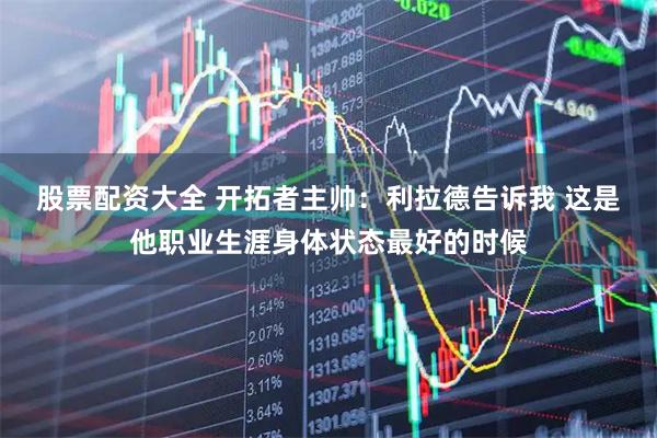 股票配资大全 开拓者主帅：利拉德告诉我 这是他职业生涯身体状态最好的时候